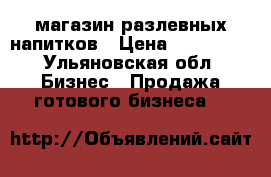 магазин разлевных напитков › Цена ­ 150 000 - Ульяновская обл. Бизнес » Продажа готового бизнеса   